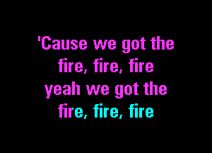'Cause we got the
fire, fire, fire

yeah we got the
fire, fire, fire