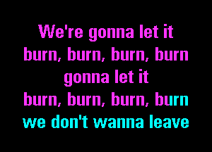 We're gonna let it
hum, hum, hum, burn
gonna let it
hum, hum, hum, burn
we don't wanna leave