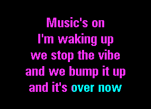 Music's on
I'm waking up

we stop the vibe
and we bump it up
and it's over now