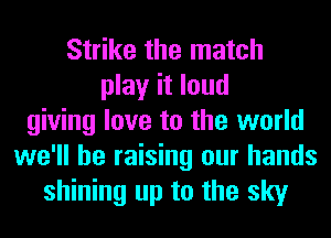 Strike the match
play it loud
giving love to the world
we'll be raising our hands
shining up to the sky