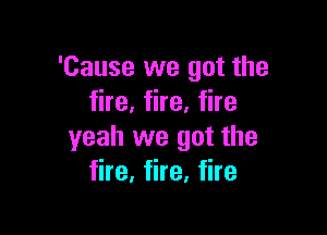 'Cause we got the
fire, fire, fire

yeah we got the
fire, fire, fire