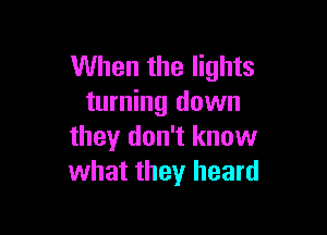 When the lights
turning down

they don't know
what they heard
