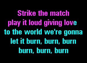 Strike the match
play it loud giving love
to the world we're gonna
let it hum, hum, burn
hum, hum, burn