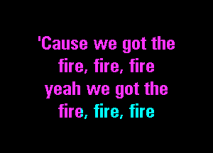 'Cause we got the
fire, fire, fire

yeah we got the
fire, fire, fire