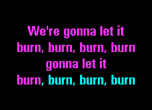We're gonna let it
burn, burn. burn, burn

gonna let it
burn. hum, burn, burn