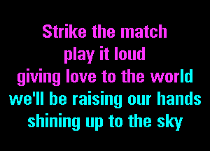 Strike the match
play it loud
giving love to the world
we'll be raising our hands
shining up to the sky