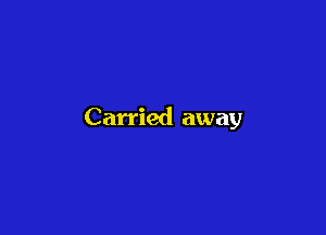 Carried away