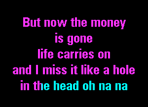 But now the money
is gone

life carries on
and I miss it like a hole
in the head oh na na