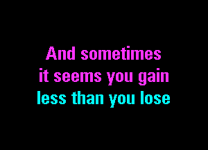 And sometimes

it seems you gain
less than you lose