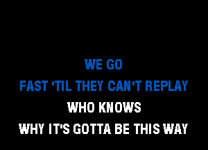 WE GO
FAST 'TIL THEY CAN'T REPLAY
WHO KN 0W8
WHY IT'S GOTTA BE THIS WAY