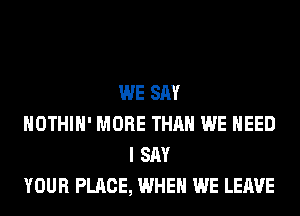 WE SAY
HOTHlH' MORE THAN WE NEED
I SAY
YOUR PLACE, WHEN WE LEAVE