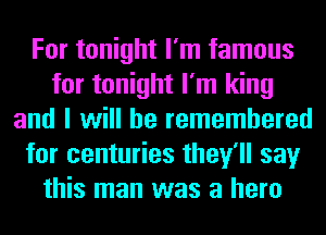 For tonight I'm famous
for tonight I'm king
and I will he remembered
for centuries they'll say
this man was a hero