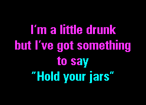 I'm a little drunk
but I've got something

to say
Hold your iars