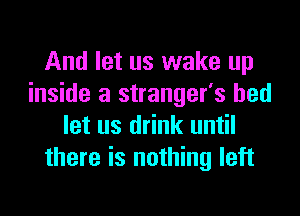 And let us wake up
inside a stranger's bed

let us drink until
there is nothing left