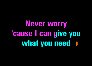 Never worry

'cause I can give you
what you need I