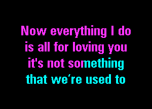 Now everything I do
is all for loving you

it's not something
that we're used to