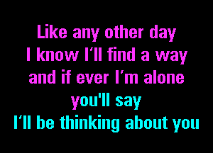 Like any other day
I know I'll find a way
and if ever I'm alone
you1lsay
I'll be thinking about you