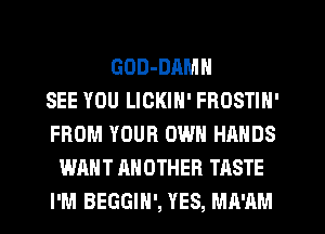 GOD-DAMN
SEE YOU LICKIN' FROSTIN'
FROM YOUR OWN HANDS
WANT ANOTHER TASTE
I'M BEGGIH', YES, MA'AM