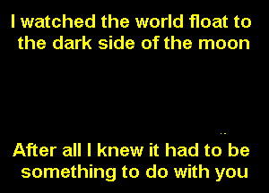 I watched the world float to
the dark side of the moon

After all I knew it had toube
something to do with you