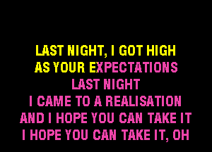 LAST NIGHT, I GOT HIGH
AS YOUR EXPECTATIONS
LAST NIGHT
I CAME TO A REALISIITIOII
MID I HOPE YOU CAN TAKE IT
I HOPE YOU CAN TAKE IT, 0H