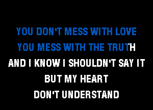 YOU DON'T MESS WITH LOVE
YOU MESS WITH THE TRUTH
AND I KHOWI SHOULDH'T SAY IT
BUT MY HEART
DON'T UNDERSTAND