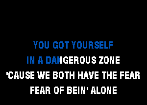 YOU GOT YOURSELF
IN A DANGEROUS ZONE
'CAU SE WE BOTH HAVE THE FEAR
FEAR OF BEIH' ALONE