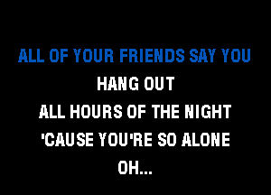 ALL OF YOUR FRIENDS SAY YOU
HANG OUT
ALL HOURS OF THE NIGHT
'CAUSE YOU'RE SO ALONE
0H...