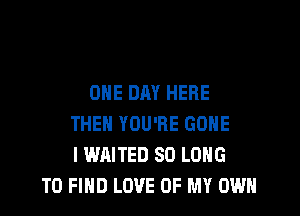 ONE DAY HERE

THEN YOU'RE GONE
I WAITED SO LONG
TO FIND LOVE OF MY OWN