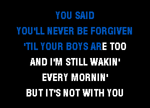 YOU SAID
YOU'LL NEVER BE FORGIVE
'TIL YOUR BOYS ARE T00
AND I'M STILL WAKIH'
EVERY MORHIH'
BUT IT'S NOT WITH YOU