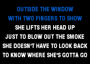 OUTSIDE THE WINDOW
WITH TWO FINGERS TO SHOW
SHE LIFTS HER HEAD UP
JUST TO BLOW OUT THE SMOKE
SHE DOESN'T HAVE TO LOOK BACK
TO KNOW WHERE SHE'S GOTTA GO