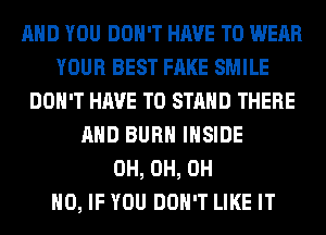 AND YOU DON'T HAVE TO WEAR
YOUR BEST FAKE SMILE
DON'T HAVE TO STAND THERE
AND BURN INSIDE
0H, 0H, OH
HO, IF YOU DON'T LIKE IT