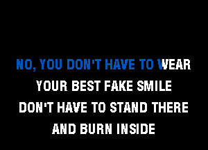 H0, YOU DON'T HAVE TO WEAR
YOUR BEST FAKE SMILE
DON'T HAVE TO STAND THERE
AND BURN INSIDE