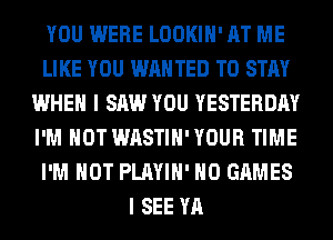 YOU WERE LOOKIH' AT ME
LIKE YOU WAN TED TO STAY
WHEN I SAW YOU YESTERDAY
I'M NOT WASTIH'YOUR TIME
I'M NOT PLAYIH' H0 GAMES
I SEE YA