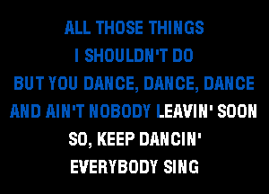 ALL THOSE THINGS
I SHOULDH'T DO
BUT YOU DANCE, DANCE, DANCE
AND AIN'T NOBODY LEAVIH' 800
80, KEEP DANCIH'
EVERYBODY SING