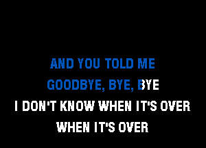 AND YOU TOLD ME
GOODBYE, BYE, BYE
I DON'T KNOW WHEN IT'S OVER
WHEN IT'S OVER