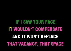 IF I SAW YOUR FACE
IT WOULDN'T COMPENSATE
AND IT WON'T REPLACE
THAT VACAH CY, THAT SPACE