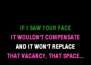 IF I SAW YOUR FACE
IT WOULDN'T COMPENSATE
AND IT WON'T REPLACE
THAT VACAH CY, THAT SPACE...
