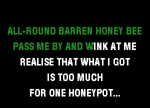 ALL-ROUHD BARREH HONEY BEE
PASS ME BY AND WINK AT ME
REALISE THAT WHAT I GOT
IS TOO MUCH
FOR ONE HONEYPOT...