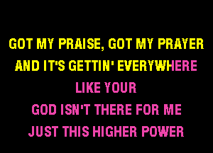 GOT MY PRAISE, GOT MY PRAYER
AND IT'S GETTIH' EVERYWHERE
LIKE YOUR
GOD ISN'T THERE FOR ME
JUST THIS HIGHER POWER