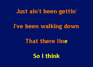 Just ain't been gettin'

I've been walking down

That there line

So I think