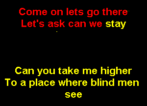 Come on lets go there-
Let's ask can we stay

Can you take me higher
To a place where blind men
see