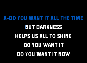 A-DO YOU WANT IT ALL THE TIME
BUT DARKNESS
HELPS US ALL T0 SHINE
DO YOU WANT IT
DO YOU WANT IT NOW