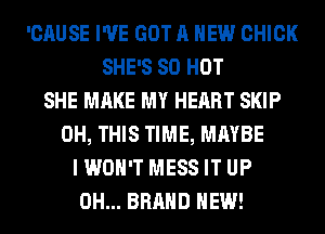 'CAUSE I'VE GOT A NEW CHICK
SHE'S 80 HOT
SHE MAKE MY HEART SKIP
0H, THIS TIME, MAYBE
I WON'T MESS IT UP
0H... BRAND NEW!