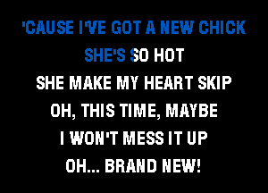 'CAUSE I'VE GOT A NEW CHICK
SHE'S 80 HOT
SHE MAKE MY HEART SKIP
0H, THIS TIME, MAYBE
I WON'T MESS IT UP
0H... BRAND NEW!