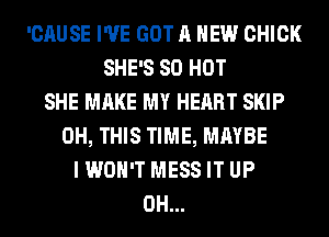 'CAUSE I'VE GOT A NEW CHICK
SHE'S 80 HOT
SHE MAKE MY HEART SKIP
0H, THIS TIME, MAYBE
I WON'T MESS IT UP
0H...