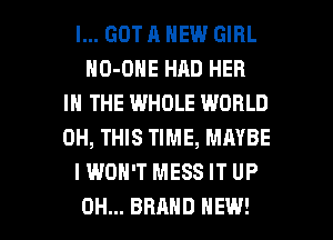 I... GOT A NEW GIRL
HO-DHE HAD HER
IN THE WHOLE WORLD
0H, THIS TIME, MAYBE
I WON'T MESS IT UP

0H... BRAND NEW! l