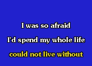 I was so afraid
I'd spend my whole life

could not live without
