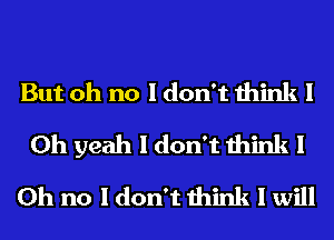 But oh no I don't think 1
Oh yeah I don't think 1
Oh no I don't think I will