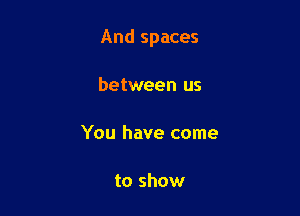 And spaces

between us

You have come

to show