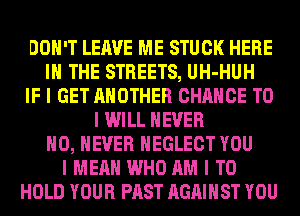 DON'T LEAVE ME STUCK HERE
III THE STREETS, UH-HUH
IF I GET ANOTHER CHANCE TO
I WILL NEVER
IIO, NEVER IIEGLECT YOU
I MEAN WHO AM I TO
HOLD YOUR PAST AGAINST YOU